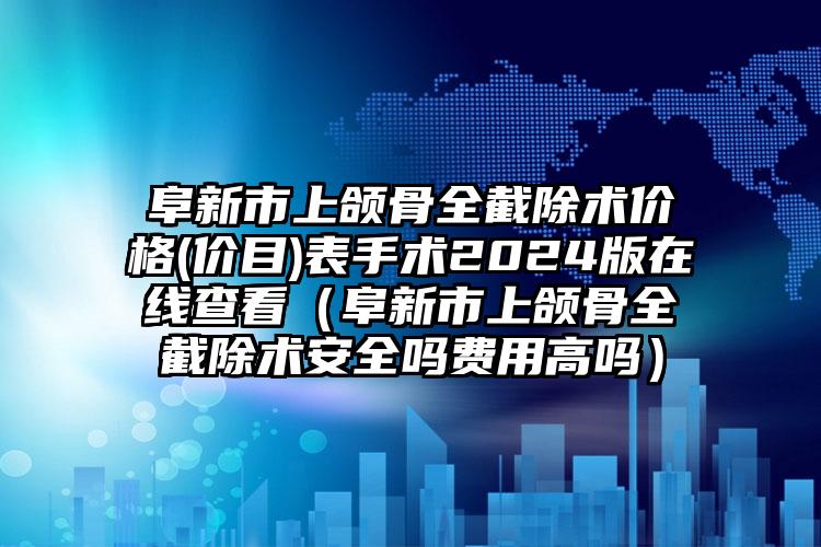 阜新市上颌骨全截除术价格(价目)表手术2024版在线查看（阜新市上颌骨全截除术安全吗费用高吗）