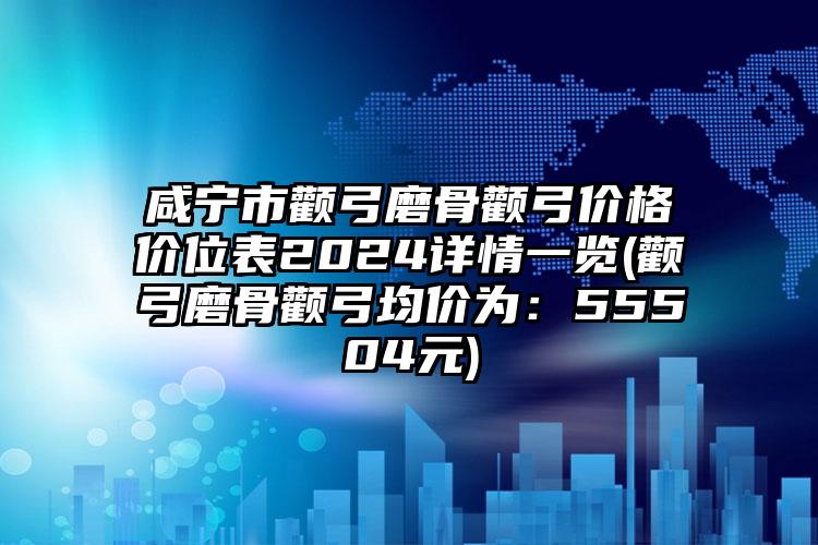 咸宁市颧弓磨骨颧弓价格价位表2024详情一览(颧弓磨骨颧弓均价为：55504元)