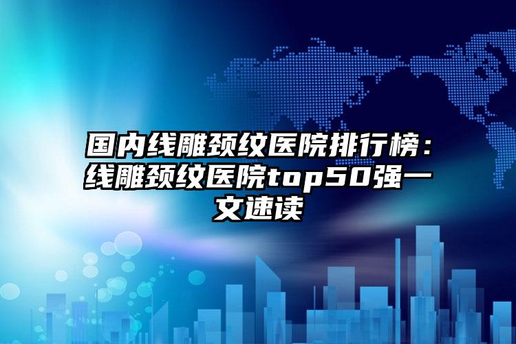 国内线雕颈纹医院排行榜：线雕颈纹医院top50强一文速读