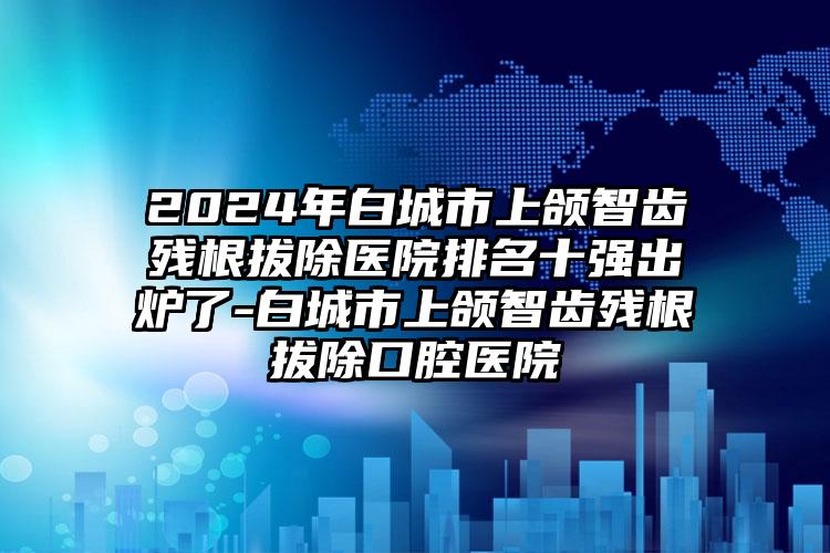 2024年白城市上颌智齿残根拔除医院排名十强出炉了-白城市上颌智齿残根拔除口腔医院