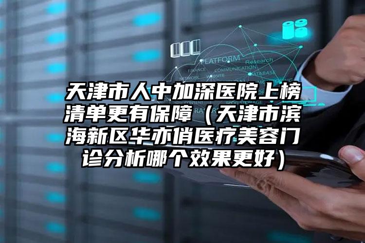 天津市人中加深医院上榜清单更有保障（天津市滨海新区华亦俏医疗美容门诊分析哪个效果更好）