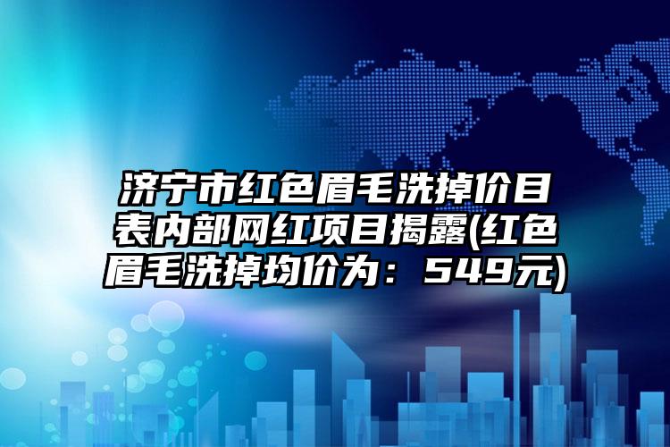 济宁市红色眉毛洗掉价目表内部网红项目揭露(红色眉毛洗掉均价为：549元)