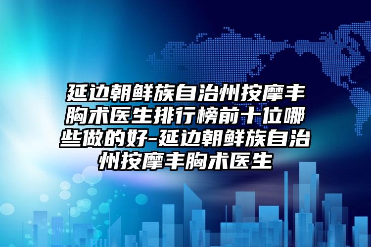 延边朝鲜族自治州按摩丰胸术医生排行榜前十位哪些做的好-延边朝鲜族自治州按摩丰胸术医生