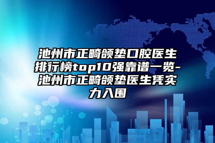 池州市正畸颌垫口腔医生排行榜top10强靠谱一览-池州市正畸颌垫医生凭实力入围