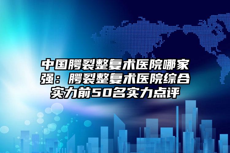 中国腭裂整复术医院哪家强：腭裂整复术医院综合实力前50名实力点评