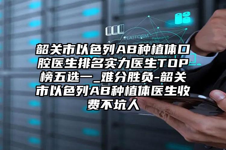 韶关市以色列AB种植体口腔医生排名实力医生TOP榜五选一_难分胜负-韶关市以色列AB种植体医生收费不坑人