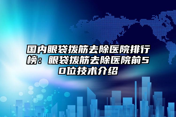 国内眼袋拨筋去除医院排行榜：眼袋拨筋去除医院前50位技术介绍