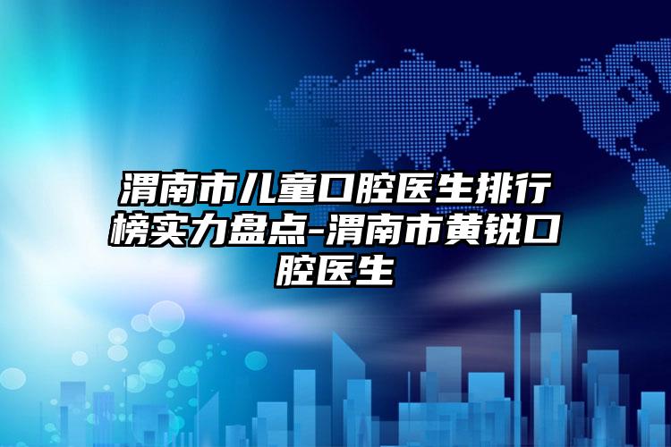 渭南市儿童口腔医生排行榜实力盘点-渭南市黄锐口腔医生