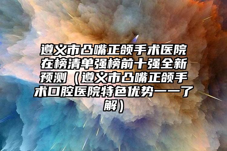 遵义市凸嘴正颌手术医院在榜清单强榜前十强全新预测（遵义市凸嘴正颌手术口腔医院特色优势一一了解）