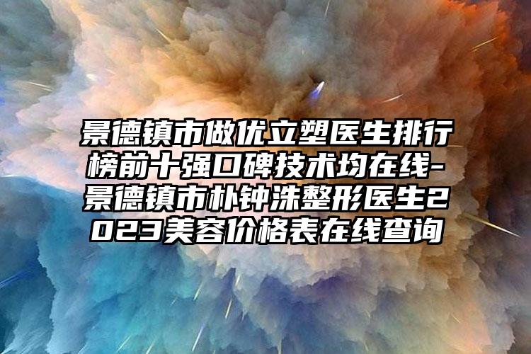 景德镇市做优立塑医生排行榜前十强口碑技术均在线-景德镇市朴钟洙整形医生2023美容价格表在线查询