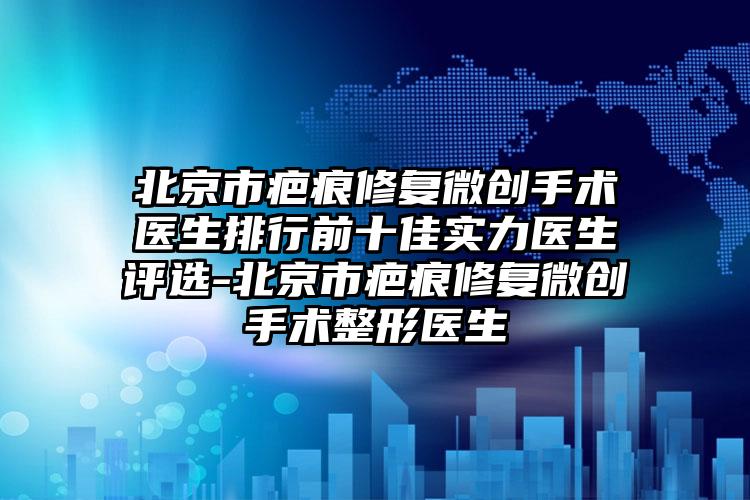 北京市疤痕修复微创手术医生排行前十佳实力医生评选-北京市疤痕修复微创手术整形医生