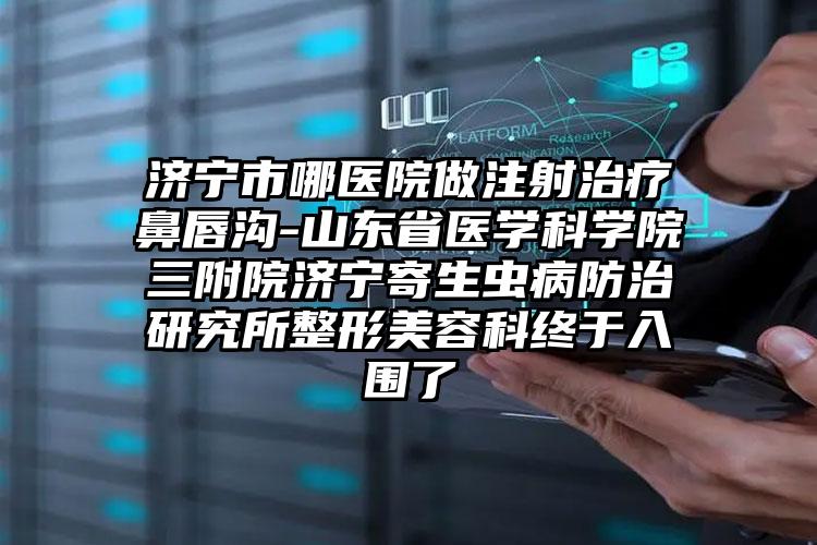 济宁市哪医院做注射治疗鼻唇沟-山东省医学科学院三附院济宁寄生虫病防治研究所整形美容科终于入围了