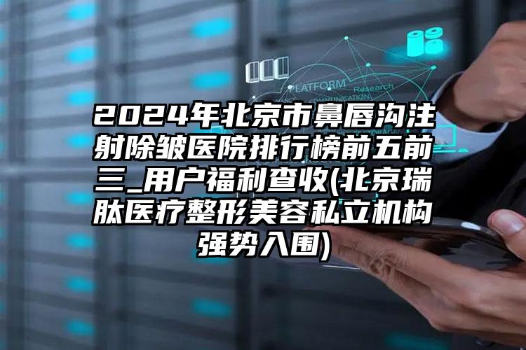 2024年北京市鼻唇沟注射除皱医院排行榜前五前三_用户福利查收(北京瑞肽医疗整形美容私立机构强势入围)