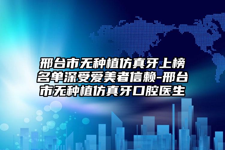 邢台市无种植仿真牙上榜名单深受爱美者信赖-邢台市无种植仿真牙口腔医生