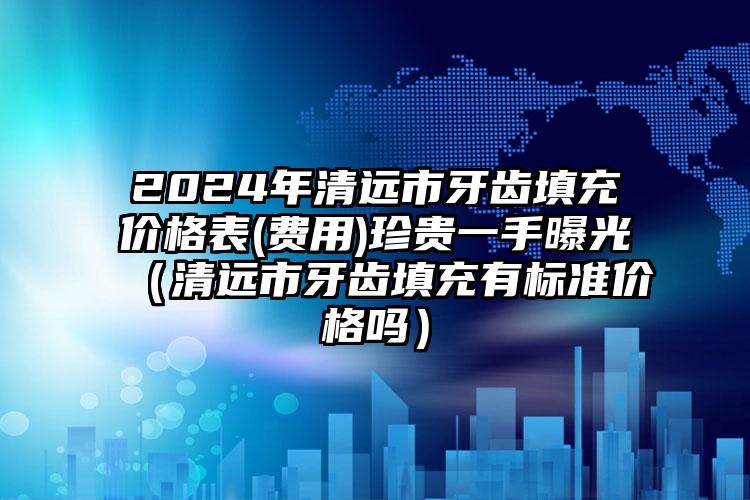 2024年清远市牙齿填充价格表(费用)珍贵一手曝光（清远市牙齿填充有标准价格吗）