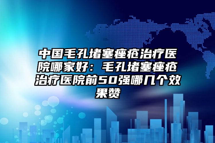 中国毛孔堵塞痤疮治疗医院哪家好：毛孔堵塞痤疮治疗医院前50强哪几个效果赞