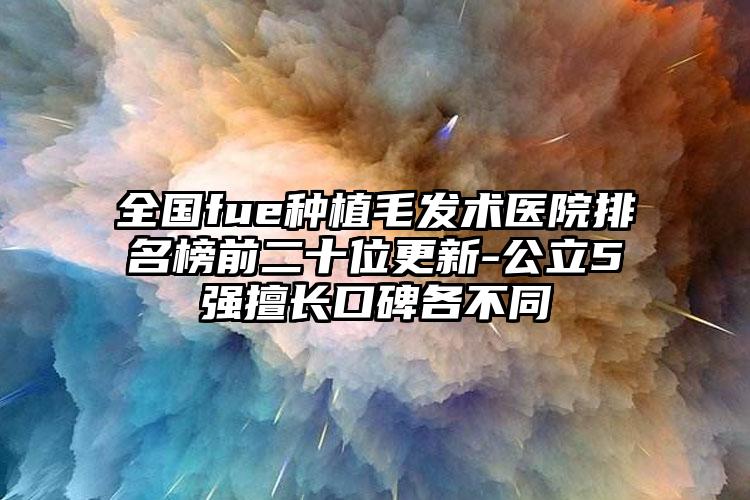 全国fue种植毛发术医院排名榜前二十位更新-公立5强擅长口碑各不同