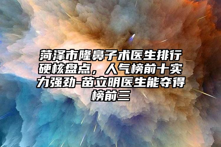 菏泽市隆鼻子术医生排行硬核盘点，人气榜前十实力强劲-苗立明医生能夺得榜前三