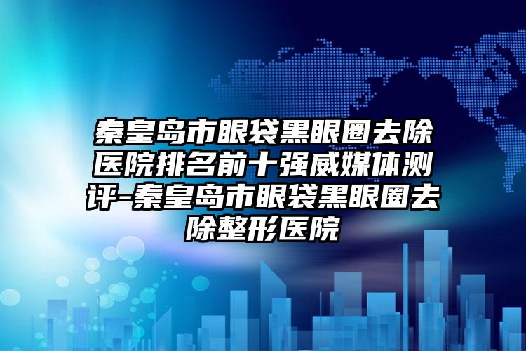 秦皇岛市眼袋黑眼圈去除医院排名前十强威媒体测评-秦皇岛市眼袋黑眼圈去除整形医院