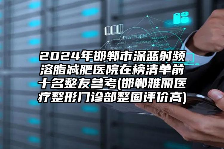 2024年邯郸市深蓝射频溶脂减肥医院在榜清单前十名整友参考(邯郸雅丽医疗整形门诊部整圈评价高)