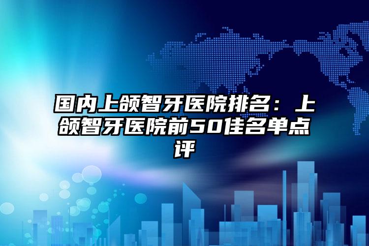 国内上颌智牙医院排名：上颌智牙医院前50佳名单点评