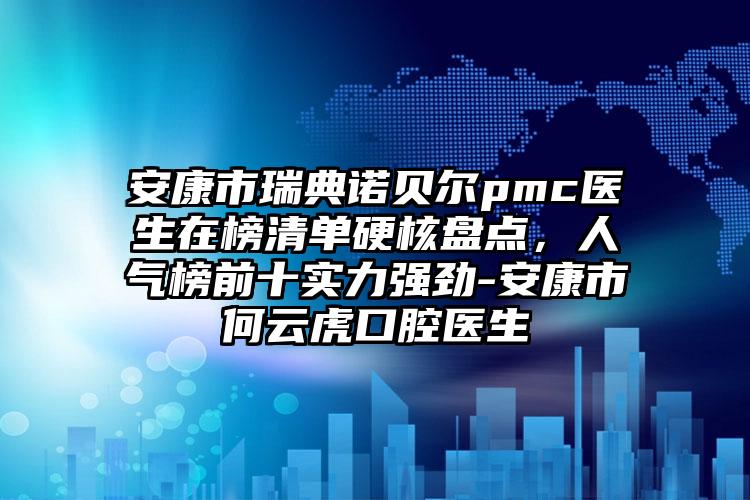 安康市瑞典诺贝尔pmc医生在榜清单硬核盘点，人气榜前十实力强劲-安康市何云虎口腔医生