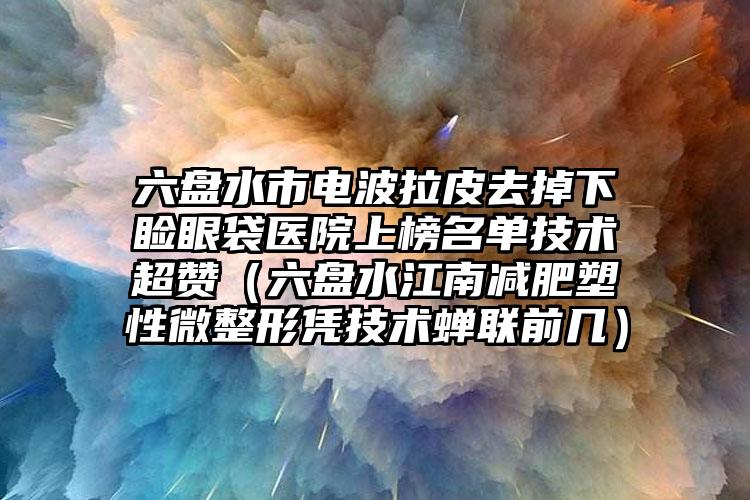 六盘水市电波拉皮去掉下睑眼袋医院上榜名单技术超赞（六盘水江南减肥塑性微整形凭技术蝉联前几）