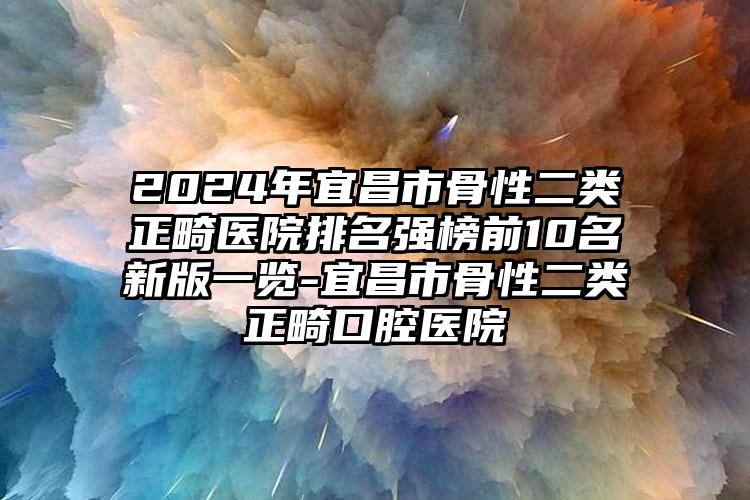 2024年宜昌市骨性二类正畸医院排名强榜前10名新版一览-宜昌市骨性二类正畸口腔医院