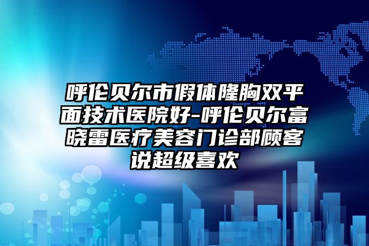 呼伦贝尔市假体隆胸双平面技术医院好-呼伦贝尔富晓雷医疗美容门诊部顾客说超级喜欢