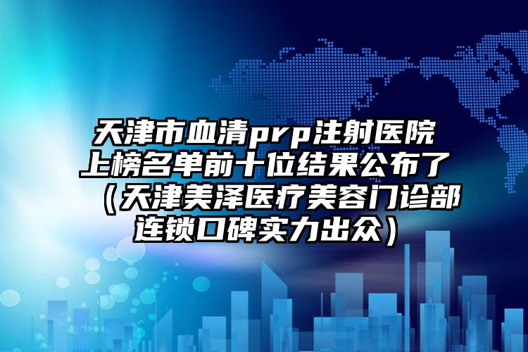 天津市血清prp注射医院上榜名单前十位结果公布了（天津美泽医疗美容门诊部连锁口碑实力出众）