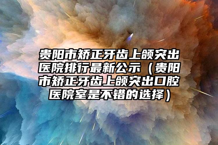 贵阳市矫正牙齿上颌突出医院排行最新公示（贵阳市矫正牙齿上颌突出口腔医院室是不错的选择）