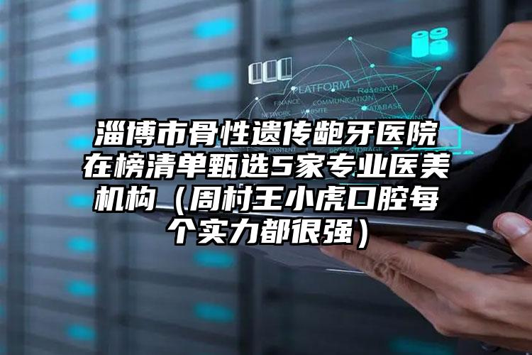 淄博市骨性遗传龅牙医院在榜清单甄选5家专业医美机构（周村王小虎口腔每个实力都很强）