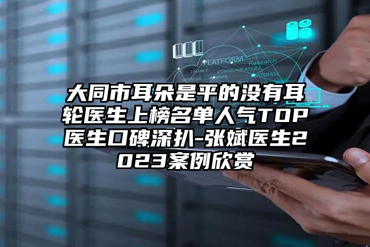 大同市耳朵是平的没有耳轮医生上榜名单人气TOP医生口碑深扒-张斌医生2023案例欣赏