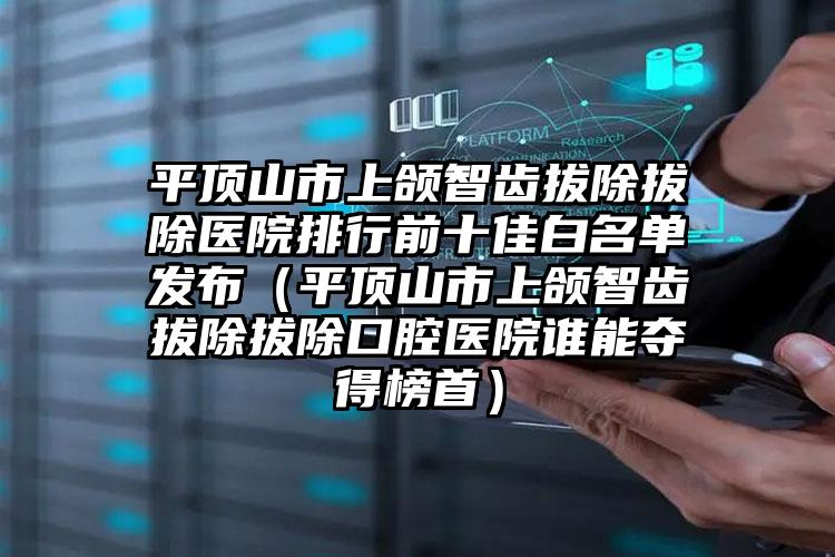 平顶山市上颌智齿拔除拔除医院排行前十佳白名单发布（平顶山市上颌智齿拔除拔除口腔医院谁能夺得榜首）