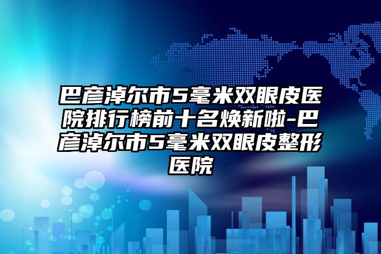 巴彦淖尔市5毫米双眼皮医院排行榜前十名焕新啦-巴彦淖尔市5毫米双眼皮整形医院