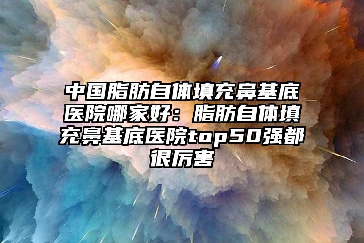 中国脂肪自体填充鼻基底医院哪家好：脂肪自体填充鼻基底医院top50强都很厉害