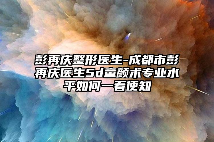 彭再庆整形医生-成都市彭再庆医生5d童颜术专业水平如何一看便知