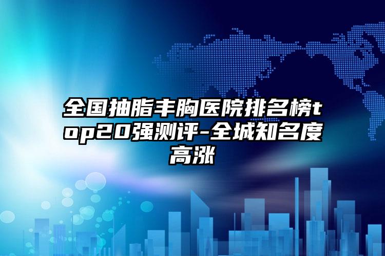 全国抽脂丰胸医院排名榜top20强测评-全城知名度高涨