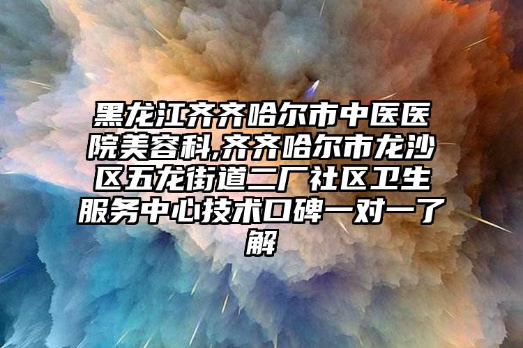 黑龙江齐齐哈尔市中医医院美容科,齐齐哈尔市龙沙区五龙街道二厂社区卫生服务中心技术口碑一对一了解