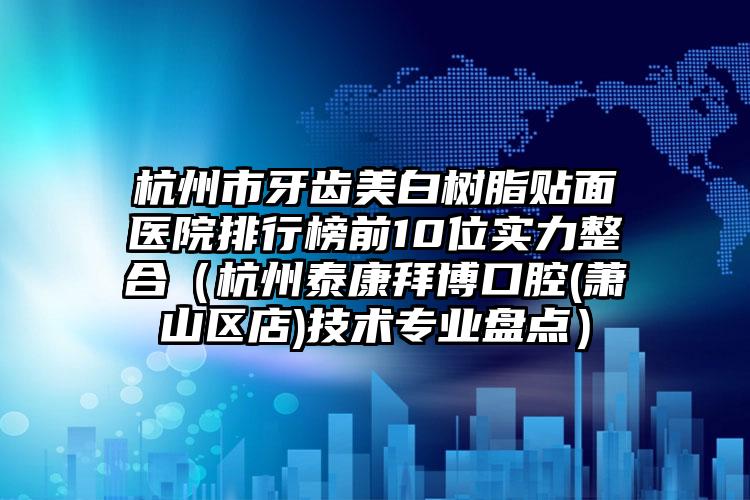 杭州市牙齿美白树脂贴面医院排行榜前10位实力整合（杭州泰康拜博口腔(萧山区店)技术专业盘点）