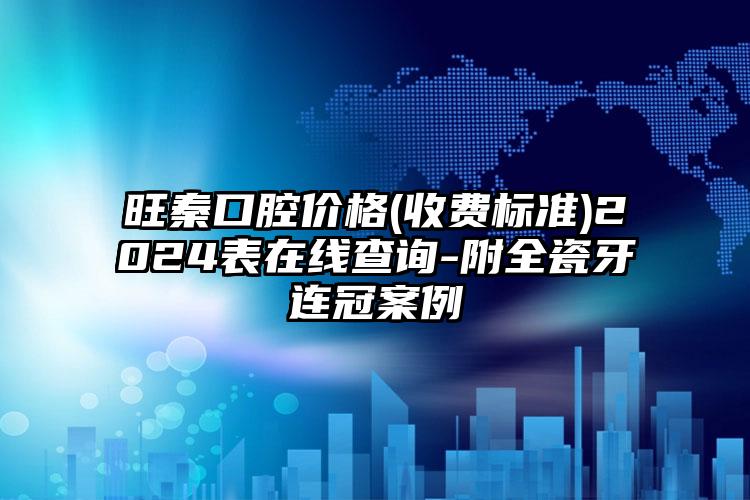 旺秦口腔价格(收费标准)2024表在线查询-附全瓷牙连冠案例