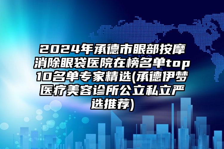 2024年承德市眼部按摩消除眼袋医院在榜名单top10名单专家精选(承德伊梦医疗美容诊所公立私立严选推荐)