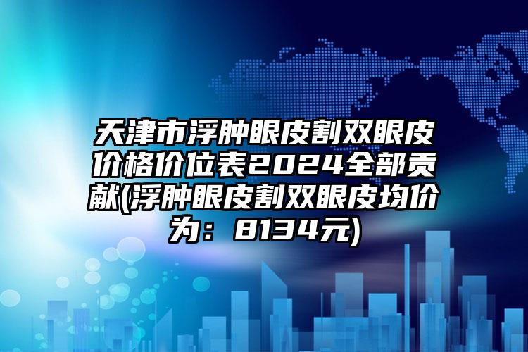 天津市浮肿眼皮割双眼皮价格价位表2024全部贡献(浮肿眼皮割双眼皮均价为：8134元)