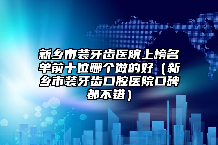 新乡市装牙齿医院上榜名单前十位哪个做的好（新乡市装牙齿口腔医院口碑都不错）