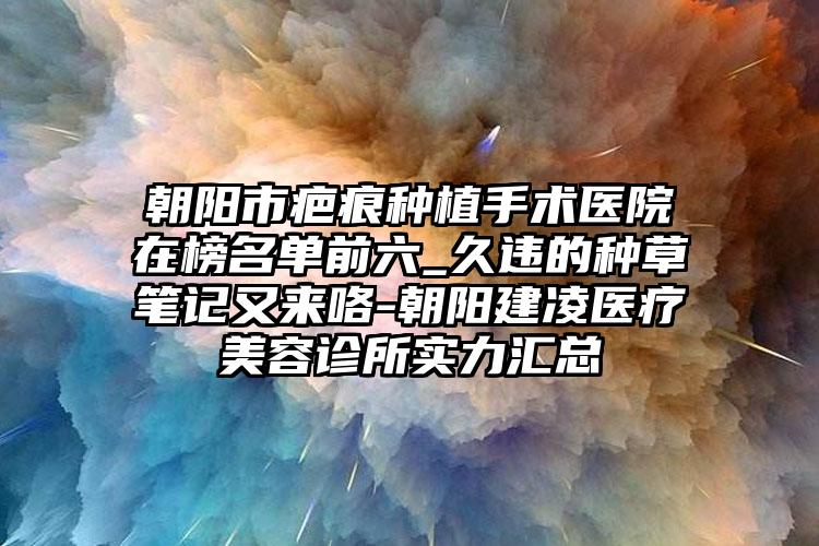 朝阳市疤痕种植手术医院在榜名单前六_久违的种草笔记又来咯-朝阳建凌医疗美容诊所实力汇总