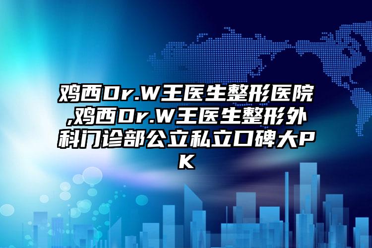 鸡西Dr.W王医生整形医院,鸡西Dr.W王医生整形外科门诊部公立私立口碑大PK