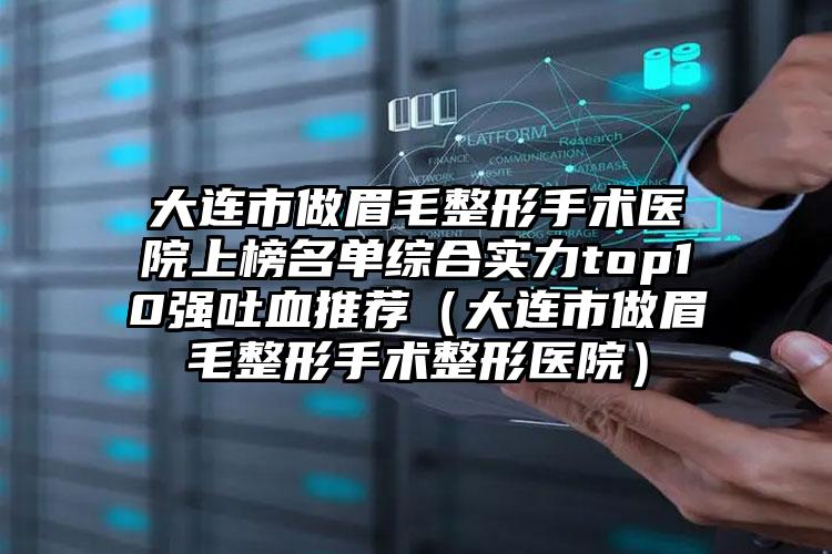 大连市做眉毛整形手术医院上榜名单综合实力top10强吐血推荐（大连市做眉毛整形手术整形医院）