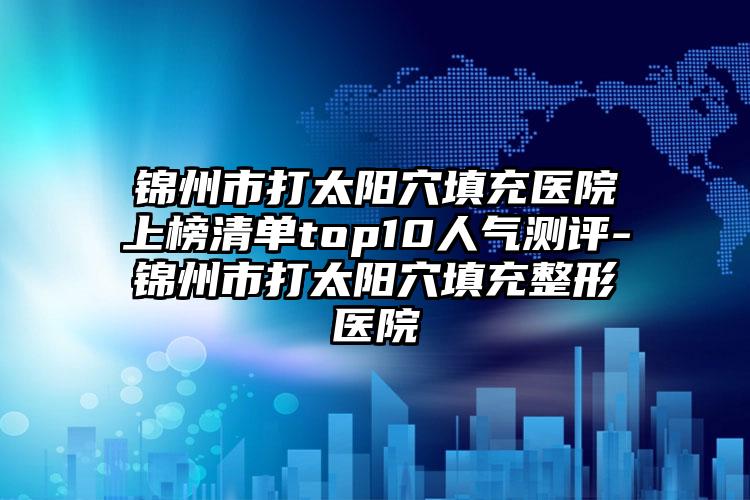 锦州市打太阳穴填充医院上榜清单top10人气测评-锦州市打太阳穴填充整形医院