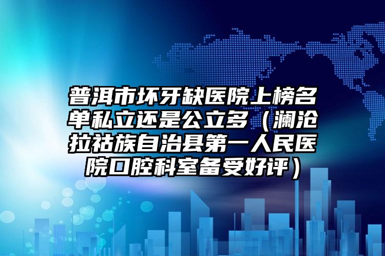 普洱市坏牙缺医院上榜名单私立还是公立多（澜沧拉祜族自治县第一人民医院口腔科室备受好评）