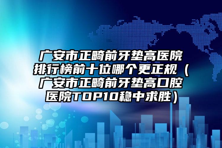 广安市正畸前牙垫高医院排行榜前十位哪个更正规（广安市正畸前牙垫高口腔医院TOP10稳中求胜）